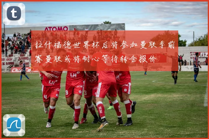 拉什福德世界杯后将参加曼联季前赛曼联或将耐心等待转会报价