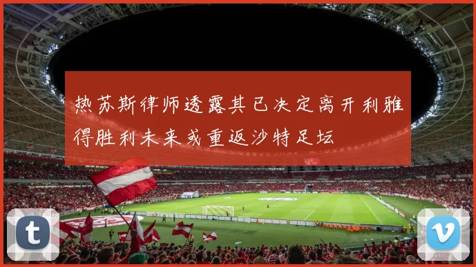 热苏斯律师透露其已决定离开利雅得胜利未来或重返沙特足坛