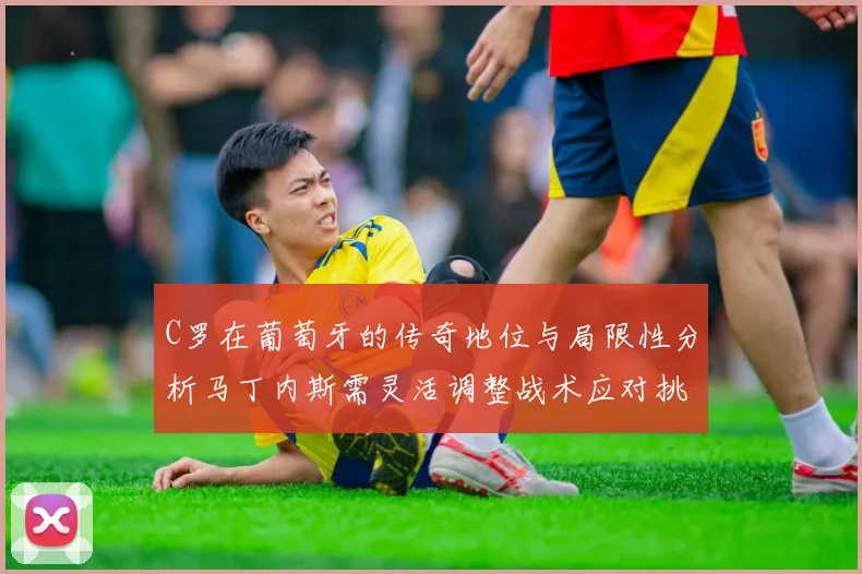 C罗在葡萄牙的传奇地位与局限性分析马丁内斯需灵活调整战术应对挑战