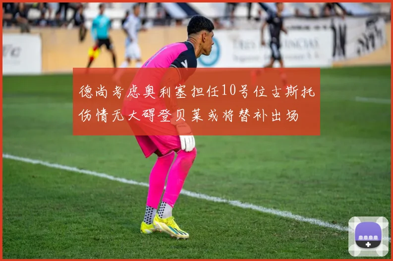 德尚考虑奥利塞担任10号位古斯托伤情无大碍登贝莱或将替补出场