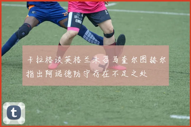 卡拉格谈英格兰未召马奎尔图赫尔指出阿诺德防守存在不足之处