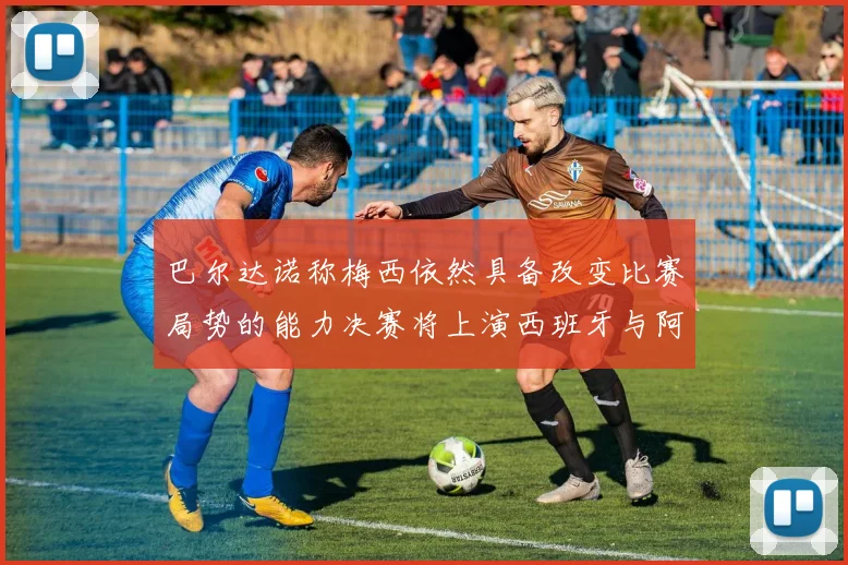 巴尔达诺称梅西依然具备改变比赛局势的能力决赛将上演西班牙与阿根廷对决