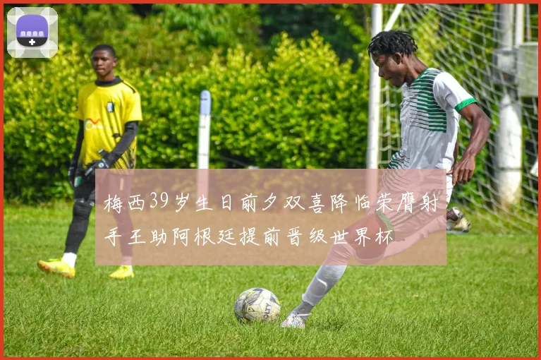 梅西39岁生日前夕双喜降临荣膺射手王助阿根廷提前晋级世界杯