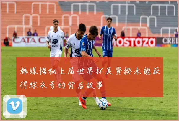韩媒揭秘上届世界杯吴贤揆未能获得球衣号的背后故事