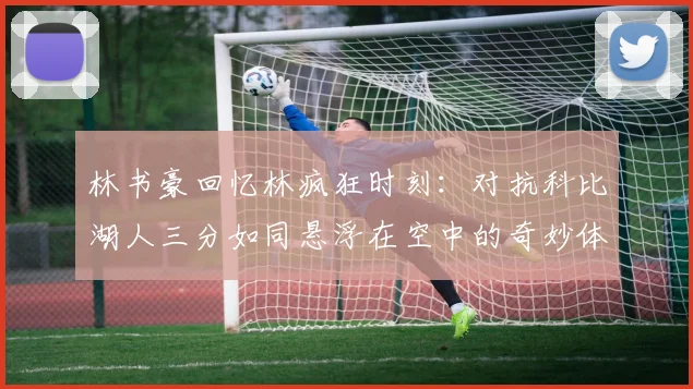 林书豪回忆林疯狂时刻：对抗科比湖人三分如同悬浮在空中的奇妙体验