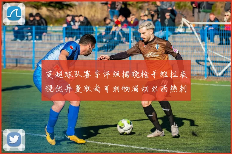 英超球队赛季评级揭晓枪手维拉表现优异曼联尚可利物浦切尔西热刺需努力