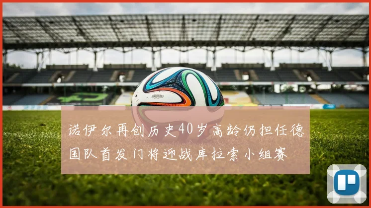 诺伊尔再创历史40岁高龄仍担任德国队首发门将迎战库拉索小组赛