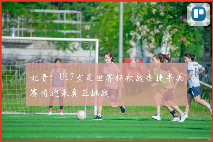 北青：U17女足世界杯初战告捷半决赛将迎来真正挑战